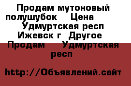 Продам мутоновый полушубок  › Цена ­ 4 500 - Удмуртская респ., Ижевск г. Другое » Продам   . Удмуртская респ.